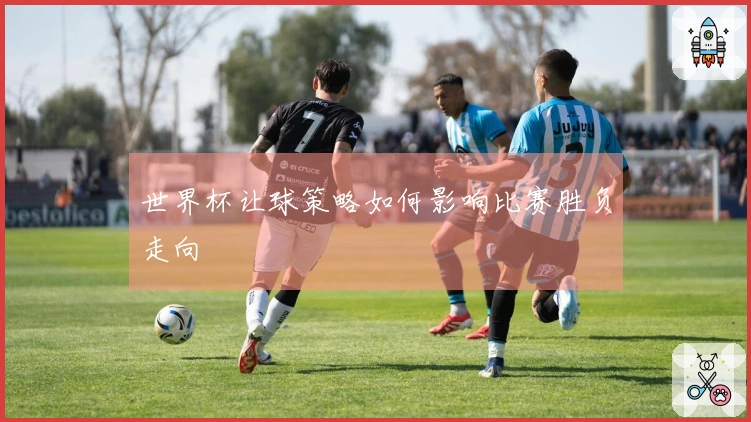 世界杯让球策略如何影响比赛胜负走向